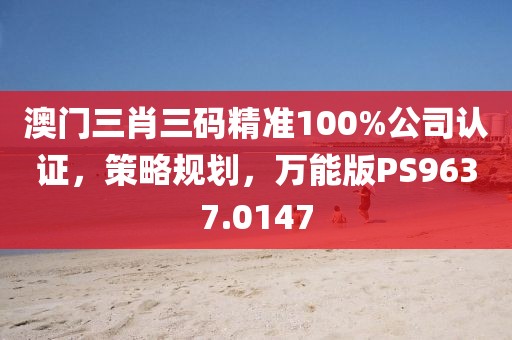 澳门三肖三码精准100%公司认证，策略规划，万能版PS9637.0147
