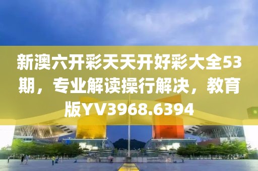 新澳六开彩天天开好彩大全53期，专业解读操行解决，教育版YV3968.6394