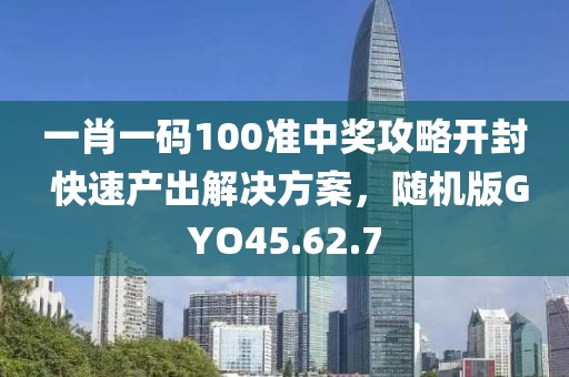 一肖一码100准中奖攻略开封 快速产出解决方案，随机版GYO45.62.7