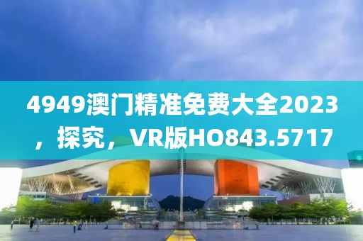 4949澳门精准免费大全2023，探究，VR版HO843.5717