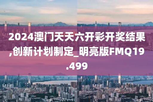 2024澳门天天六开彩开奖结果,创新计划制定_明亮版FMQ19.499