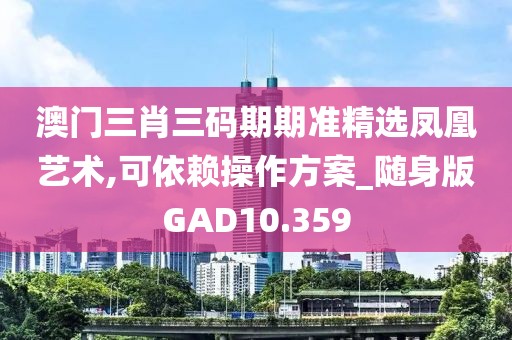 澳门三肖三码期期准精选凤凰艺术,可依赖操作方案_随身版GAD10.359