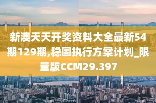 新澳天天开奖资料大全最新54期129期,稳固执行方案计划_限量版CCM29.397