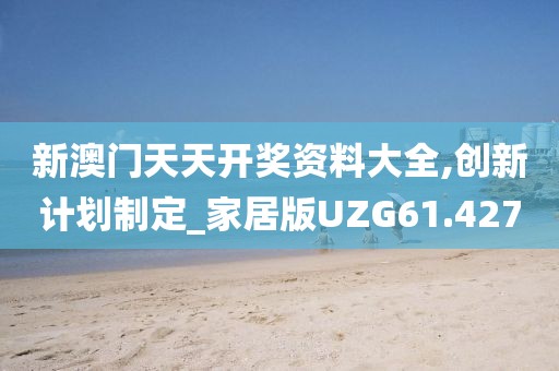 新澳门天天开奖资料大全,创新计划制定_家居版UZG61.427