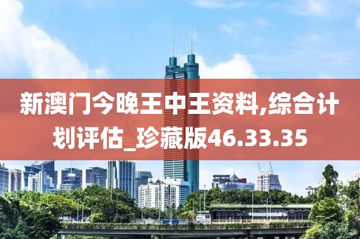 新澳门今晚王中王资料,综合计划评估_珍藏版46.33.35