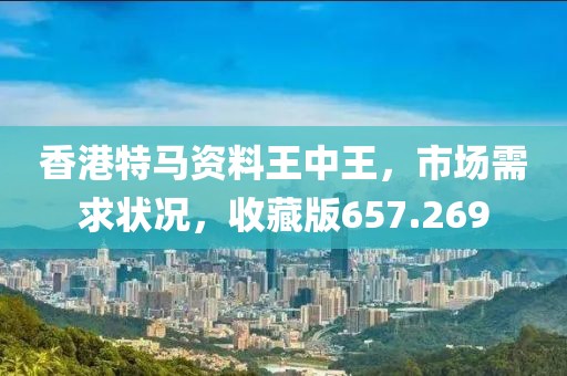 香港特马资料王中王，市场需求状况，收藏版657.269