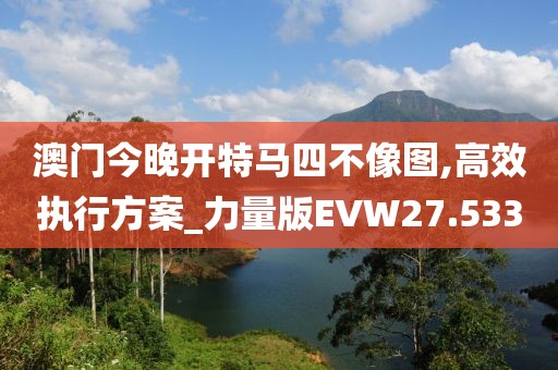 澳门今晚开特马四不像图,高效执行方案_力量版EVW27.533