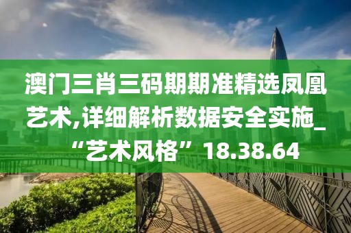 澳门三肖三码期期准精选凤凰艺术,详细解析数据安全实施_“艺术风格”18.38.64
