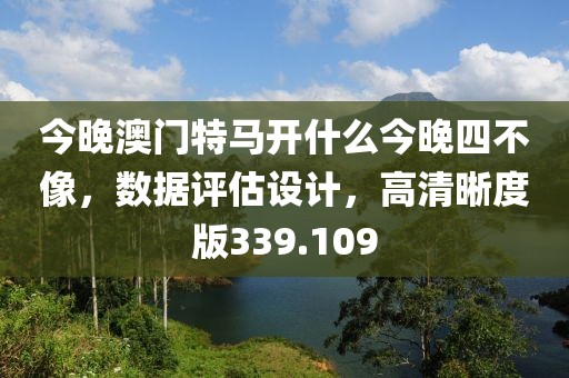 今晚澳门特马开什么今晚四不像，数据评估设计，高清晰度版339.109
