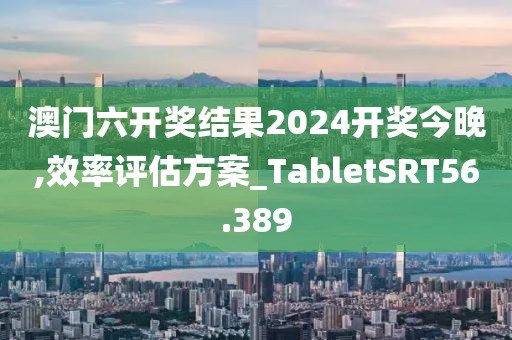 澳门六开奖结果2024开奖今晚,效率评估方案_TabletSRT56.389