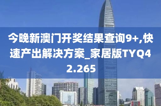 今晚新澳门开奖结果查询9+,快速产出解决方案_家居版TYQ42.265