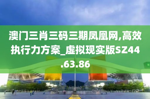 澳门三肖三码三期凤凰网,高效执行力方案_虚拟现实版SZ44.63.86