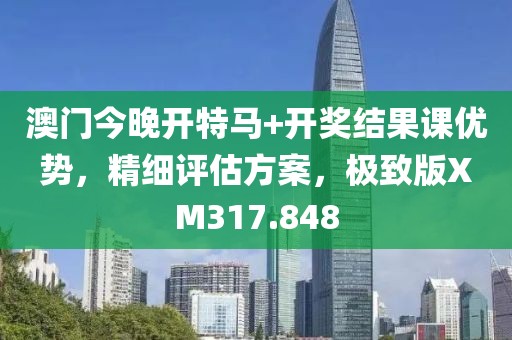 澳门今晚开特马+开奖结果课优势，精细评估方案，极致版XM317.848