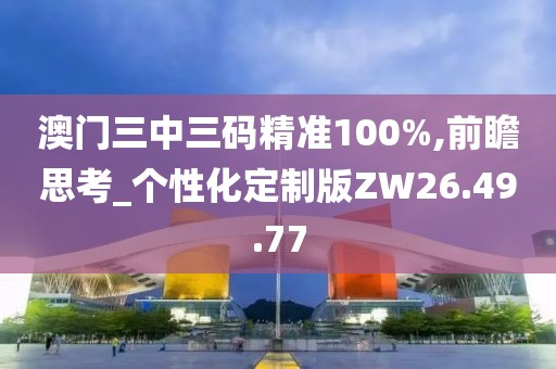 澳门三中三码精准100%,前瞻思考_个性化定制版ZW26.49.77