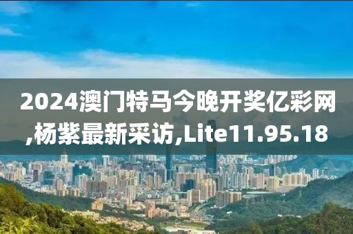 2024澳门特马今晚开奖亿彩网,杨紫最新采访,Lite11.95.18