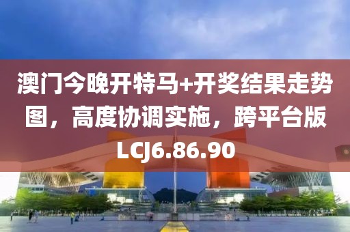 澳门今晚开特马+开奖结果走势图，高度协调实施，跨平台版LCJ6.86.90