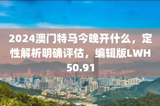 2024澳门特马今晚开什么，定性解析明确评估，编辑版LWH50.91