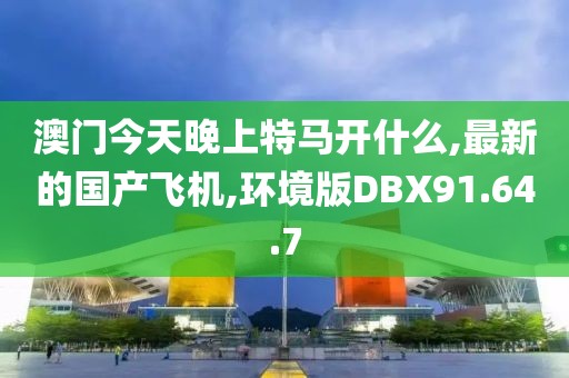 澳门今天晚上特马开什么,最新的国产飞机,环境版DBX91.64.7