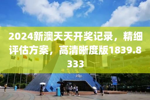 2024新澳天天开奖记录，精细评估方案，高清晰度版1839.8333