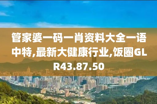 管家婆一码一肖资料大全一语中特,最新大健康行业,饭圈GLR43.87.50