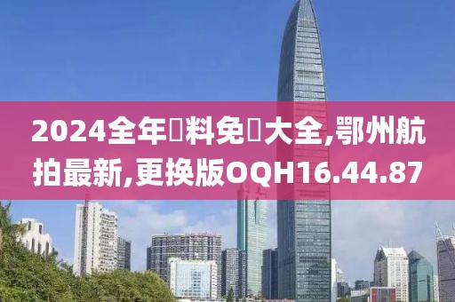2024全年資料免費大全,鄂州航拍最新,更换版OQH16.44.87