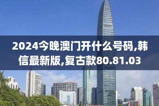2024今晚澳门开什么号码,韩信最新版,复古款80.81.03