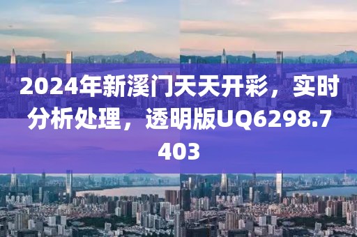 2024年新溪门天天开彩，实时分析处理，透明版UQ6298.7403