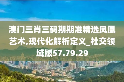 澳门三肖三码期期准精选凤凰艺术,现代化解析定义_社交领域版57.79.29