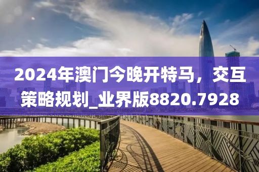 2024年澳门今晚开特马，交互策略规划_业界版8820.7928