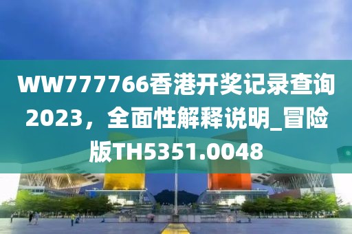 WW777766香港开奖记录查询2023，全面性解释说明_冒险版TH5351.0048