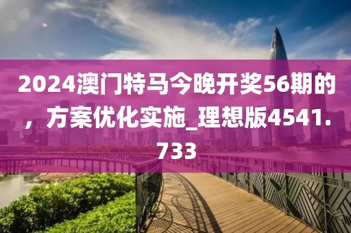 2024澳门特马今晚开奖56期的，方案优化实施_理想版4541.733