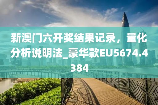 新澳门六开奖结果记录，量化分析说明法_豪华款EU5674.4384