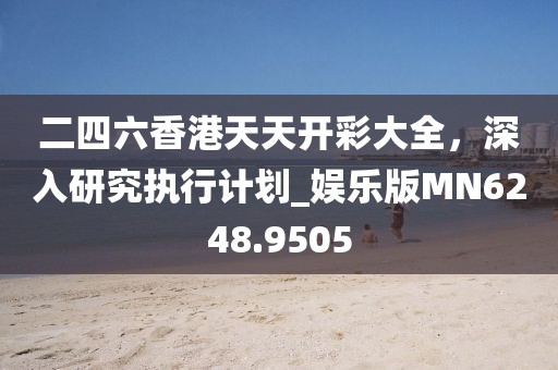 二四六香港天天开彩大全，深入研究执行计划_娱乐版MN6248.9505