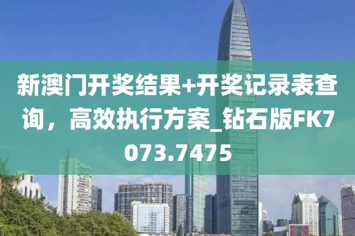 新澳门开奖结果+开奖记录表查询，高效执行方案_钻石版FK7073.7475