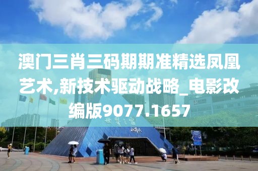 澳门三肖三码期期准精选凤凰艺术,新技术驱动战略_电影改编版9077.1657
