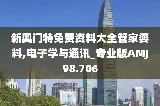 新奥门特免费资料大全管家婆料,电子学与通讯_专业版AMJ98.706