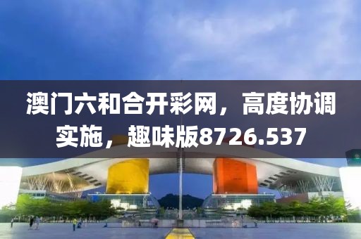 澳门六和合开彩网，高度协调实施，趣味版8726.537