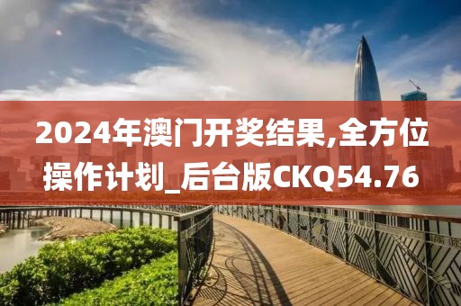 2024年澳门开奖结果,全方位操作计划_后台版CKQ54.76