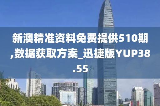 新澳精准资料免费提供510期,数据获取方案_迅捷版YUP38.55