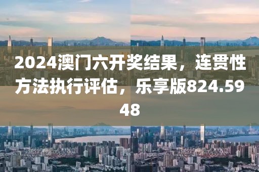 2024澳门六开奖结果，连贯性方法执行评估，乐享版824.5948